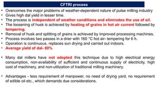 CFTRI process
• Overcomes the major problems of weather-dependent nature of pulse milling industry
• Gives high dal yield in lesser time.
• The process is independent of weather conditions and eliminates the use of oil.
• The loosening of husk is achieved by heating of grains in hot air current followed by
tempering.
• Removal of husk and splitting of grains is achieved by improved processing machines.
• Process involves two passes in a drier with 160 °C hot air- tempering for 6 h.
• Operation is continuous, replaces sun drying and carried out indoors.
• Average yield of dal- 80%
• Many dal millers have not adopted this technique due to high electrical energy
consumption, non-availability of sufficient and continuous supply of electricity, high
cost of machinery, and non-utilization of traditional milling machinery.
• Advantages - less requirement of manpower, no need of drying yard, no requirement
of edible oil etc., which demands due considerations.
 