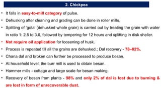 2. Chickpea
• It falls in easy-to-mill category of pulse.
• Dehusking after cleaning and grading can be done in roller mills.
• Splitting of ‘gota' (dehusked whole grain) is carried out by treating the grain with water
in ratio 1: 2.5 to 3.0, followed by tempering for 12 hours and splitting in disk sheller.
• Not require oil application for loosening of husk.
• Process is repeated till all the grains are dehusked.; Dal recovery - 78–82%.
• Chana dal and broken can further be processed to produce besan.
• At household level, the burr mill is used to obtain besan.
• Hammer mills - cottage and large scale for besan making.
• Recovery of besan from plants - 98% and only 2% of dal is lost due to burning &
are lost in form of unrecoverable dust.
 