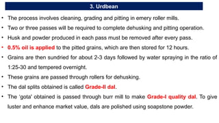 3. Urdbean
• The process involves cleaning, grading and pitting in emery roller mills.
• Two or three passes will be required to complete dehusking and pitting operation.
• Husk and powder produced in each pass must be removed after every pass.
• 0.5% oil is applied to the pitted grains, which are then stored for 12 hours.
• Grains are then sundried for about 2-3 days followed by water spraying in the ratio of
1:25-30 and tempered overnight.
• These grains are passed through rollers for dehusking.
• The dal splits obtained is called Grade-II dal.
• The ‘gota' obtained is passed through burr mill to make Grade-I quality dal. To give
luster and enhance market value, dals are polished using soapstone powder.
 