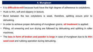 4. Mungbean
• It is difficult-to-mill because husk have the high degree of adherence to cotyledons.
• Husk is thin, soft and slippery in texture.
• Bond between the two cotyledons is weak, therefore, splitting occurs prior to
dehusking.
• In order to achieve proper dehusking of mungbean grains, oil treatment is applied.
• Pitting, oil smearing and sun drying are followed by dehusking and splitting in roller
machines.
• The loss in form of broken and powder is large in case of mungbean due to its thin
seed coat and rubbing operation during dehusking.
 