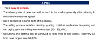 4. Peas
• This is easy to dehusk.
• The whole grains of peas are sold as such in the market generally after polishing to
enhance the customer appeal.
• Dal is consumed in some parts of the country.
• The milling process includes cleaning, grading, moisture application, tempering and
sun drying up to the milling moisture content (10-12%, d.b.).
• Dehusking and splitting can be achieved in roller mills or disk sheller. Recovery dal
from peas ranges from 80–82%.
 