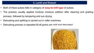 5. Lentil and Khesari
• Both of these pulses falls in category of easy-to-mill type of pulses.
• The practice usually applied involves moisture addition after cleaning and grading
process, followed by tempering and sun drying.
• Dehusking and splitting is carried out in roller machines.
• Dehusking process is repeated till all grains are split and dehusked.
 