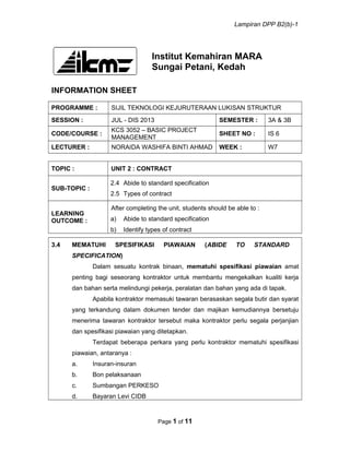 Lampiran DPP B2(b)-1
Institut Kemahiran MARA
Sungai Petani, Kedah
INFORMATION SHEET
PROGRAMME : SIJIL TEKNOLOGI KEJURUTERAAN LUKISAN STRUKTUR
SESSION : JUL - DIS 2013 SEMESTER : 3A & 3B
CODE/COURSE :
KCS 3052 – BASIC PROJECT
MANAGEMENT
SHEET NO : IS 6
LECTURER : NORAIDA WASHIFA BINTI AHMAD WEEK : W7
TOPIC : UNIT 2 : CONTRACT
SUB-TOPIC :
2.4 Abide to standard specification
2.5 Types of contract
LEARNING
OUTCOME :
After completing the unit, students should be able to :
a) Abide to standard specification
b) Identify types of contract
3.4 MEMATUHI SPESIFIKASI PIAWAIAN (ABIDE TO STANDARD
SPECIFICATION)
Dalam sesuatu kontrak binaan, mematuhi spesifikasi piawaian amat
penting bagi seseorang kontraktor untuk membantu mengekalkan kualiti kerja
dan bahan serta melindungi pekerja, peralatan dan bahan yang ada di tapak.
Apabila kontraktor memasuki tawaran berasaskan segala butir dan syarat
yang terkandung dalam dokumen tender dan majikan kemudiannya bersetuju
menerima tawaran kontraktor tersebut maka kontraktor perlu segala perjanjian
dan spesifikasi piawaian yang ditetapkan.
Terdapat beberapa perkara yang perlu kontraktor mematuhi spesifikasi
piawaian, antaranya :
a. Insuran-insuran
b. Bon pelaksanaan
c. Sumbangan PERKESO
d. Bayaran Levi CIDB
Page 1 of 11
 
