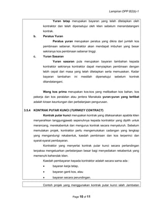 Lampiran DPP B2(b)-1
Yuran tetap merupakan bayaran yang telah ditetapkan oleh
kontraktor dan telah dipersetujui oleh klien sebelum menandatangani
kontrak.
b. Peratus Yuran
Peratus yuran merupakan peratus yang dikira dari jumlah kos
pembinaan sebenar. Kontraktor akan mendapat imbuhan yang besar
sekiranya kos pembinaan sebenar tinggi.
c. Yuran Sasaran
Yuran sasaran pula merupakan bayaran tambahan kepada
kontraktor sekiranya kontraktor dapat menyiapkan pembinaan dengan
lebih cepat dari masa yang telah ditetapkan serta memuaskan. Kadar
bayaran tambahan ini mestilah dipersetujui sebelum kontrak
ditandatangani.
Wang kos prima merupakan kos-kos yang melibatkan kos bahan, kos
pekerja dan kos peralatan atau jentera Manakala yuran-yuran yang terlibat
adalah kiraan keuntungan dan perbelanjaan pengurusan.
3.5.4 KONTRAK PUTAR KUNCI (TURNKEY CONTRACT)
Kontrak putar kunci merupakan kontrak yang dilaksanakan apabila klien
menyerahkan tanggungjawab sepenuhnya kepada kontraktor yang dipilih untuk
merancang, merekabentuk dan mengurus kontrak secara menyeluruh. Sebelum
memulakan projek, kontraktor perlu mengemukakan cadangan yang lengkap
yang mengandungi rekabentuk, kaedah pembinaan dan kos terperinci dan
syarat-syarat pembayaran.
Kontraktor yang menyertai kontrak putar kunci secara pertandingan
terpaksa mengeluarkan perbelanjaan besar bagi menyediakan rekabentuk yang
memenuhi kehendak klien.
Kaedah pembayaran kepada kontraktor adalah secara sama ada :
• bayaran kerja tetap,
• bayaran ganti kos, atau
• bayaran secara perundingan.
Contoh projek yang menggunakan kontrak putar kunci ialah Jambatan
Page 10 of 11
 