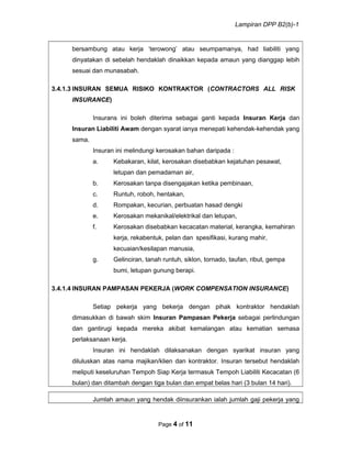 Lampiran DPP B2(b)-1
bersambung atau kerja ‘terowong’ atau seumpamanya, had liabiliti yang
dinyatakan di sebelah hendaklah dinaikkan kepada amaun yang dianggap lebih
sesuai dan munasabah.
3.4.1.3 INSURAN SEMUA RISIKO KONTRAKTOR (CONTRACTORS ALL RISK
INSURANCE)
Insurans ini boleh diterima sebagai ganti kepada Insuran Kerja dan
Insuran Liabiliti Awam dengan syarat ianya menepati kehendak-kehendak yang
sama.
Insuran ini melindungi kerosakan bahan daripada :
a. Kebakaran, kilat, kerosakan disebabkan kejatuhan pesawat,
letupan dan pemadaman air,
b. Kerosakan tanpa disengajakan ketika pembinaan,
c. Runtuh, roboh, hentakan,
d. Rompakan, kecurian, perbuatan hasad dengki
e. Kerosakan mekanikal/elektrikal dan letupan,
f. Kerosakan disebabkan kecacatan material, kerangka, kemahiran
kerja, rekabentuk, pelan dan spesifikasi, kurang mahir,
kecuaian/kesilapan manusia,
g. Gelinciran, tanah runtuh, siklon, tornado, taufan, ribut, gempa
bumi, letupan gunung berapi.
3.4.1.4 INSURAN PAMPASAN PEKERJA (WORK COMPENSATION INSURANCE)
Setiap pekerja yang bekerja dengan pihak kontraktor hendaklah
dimasukkan di bawah skim Insuran Pampasan Pekerja sebagai perlindungan
dan gantirugi kepada mereka akibat kemalangan atau kematian semasa
perlaksanaan kerja.
Insuran ini hendaklah dilaksanakan dengan syarikat insuran yang
diluluskan atas nama majikan/klien dan kontraktor. Insuran tersebut hendaklah
meliputi keseluruhan Tempoh Siap Kerja termasuk Tempoh Liabiliti Kecacatan (6
bulan) dan ditambah dengan tiga bulan dan empat belas hari (3 bulan 14 hari).
Jumlah amaun yang hendak diinsurankan ialah jumlah gaji pekerja yang
Page 4 of 11
 