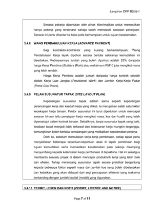 Lampiran DPP B2(b)-1
Senarai pekerja diperlukan oleh pihak klien/majikan untuk memastikan
hanya pekerja yang tersenarai sahaja boleh memasuki kawasan pekerjaan.
Senarai ini perlu dihantar ke balai polis berhampiran untuk tujuan keselamatan.
3.4.8 WANG PENDAHULUAN KERJA (ADVANCE PAYMENT)
Bagi kontraktor-kontraktor yang kurang berkemampuan, Wang
Pendahuluan Kerja layak dipohon secara bertulis sekiranya kemudahan ini
disediakan. Kebiasaannya jumlah yang boleh dipohon adalah 25% daripada
harga Kerja Pembina (Builders Work) atau maksimum RM10 juta mengikut mana
yang lebih rendah.
Harga Kerja Pembina adalah jumlah daripada harga kontrak setelah
ditolak Kerja Luar Jangka (Provisional Work) dan Jumlah Kerja-Kerja Pakar
(Prime Cost Work).
3.4.9 PELAN SUSUNATUR TAPAK (SITE LAYOUT PLAN)
Kepentingan susunatur tapak adalah sama seperti kepentingan
perancangan kerja dan kaedah kerja yang diikuti. Ia merupakan salah satu faktor
kecekapan kerja binaan. Faktor susunatur ini turut diperlukan untuk mencapai
sasaran binaan iaitu penyiapan kerja mengikut masa, kos dan kualiti yang telah
dipersetujui dalam kontrak binaan. Sebaliknya, tanpa susunatur tapak yang baik,
keadaan tapak menjadi tidak terkawal dan kelancaran kerja mungkin terganggu,
kemungkinan boleh berlaku kemalangan yang melibatkan keselamatan pekerja.
Oleh itu, sebelum memulakan kerja-kerja pembinaan, setiap tapak perlu
menyediakan beberapa keperluan-keperluan asas di tapak pembinaan bagi
tujuan kemudahan serta memastikan keselamatan para pekerja disamping
menyumbang kepada kelancaran kerja pembinaan di tapakbina. Hal ini sekaligus
membantu sesuatu projek di dalam mencapai produktiviti kerja yang lebih baik
dan efisien. Tahap merancang susunatur tapak secara praktikal bergantung
kepada beberapa faktor seperti masa dan jumlah kos yang boleh dibelanjakan
dan kebaikan yang akan didapati dari segi pencapaian efisiensi yang maksima
berbanding dengan jumlah kapital (modal) yang digunakan.
3.4.10 PERMIT, LESEN DAN NOTIS (PERMIT, LICENCE AND NOTICE)
Page 7 of 11
 