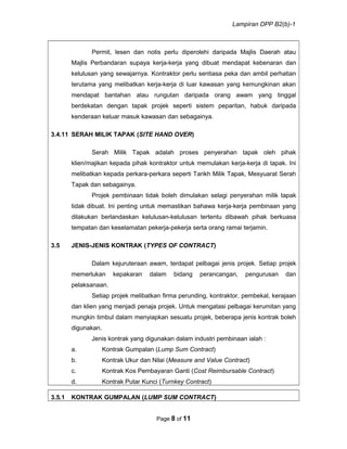 Lampiran DPP B2(b)-1
Permit, lesen dan notis perlu diperolehi daripada Majlis Daerah atau
Majlis Perbandaran supaya kerja-kerja yang dibuat mendapat kebenaran dan
kelulusan yang sewajarnya. Kontraktor perlu sentiasa peka dan ambil perhatian
terutama yang melibatkan kerja-kerja di luar kawasan yang kemungkinan akan
mendapat bantahan atau rungutan daripada orang awam yang tinggal
berdekatan dengan tapak projek seperti sistem peparitan, habuk daripada
kenderaan keluar masuk kawasan dan sebagainya.
3.4.11 SERAH MILIK TAPAK (SITE HAND OVER)
Serah Milik Tapak adalah proses penyerahan tapak oleh pihak
klien/majikan kepada pihak kontraktor untuk memulakan kerja-kerja di tapak. Ini
melibatkan kepada perkara-perkara seperti Tarikh Milik Tapak, Mesyuarat Serah
Tapak dan sebagainya.
Projek pembinaan tidak boleh dimulakan selagi penyerahan milik tapak
tidak dibuat. Ini penting untuk memastikan bahawa kerja-kerja pembinaan yang
dilakukan berlandaskan kelulusan-kelulusan tertentu dibawah pihak berkuasa
tempatan dan keselamatan pekerja-pekerja serta orang ramai terjamin.
3.5 JENIS-JENIS KONTRAK (TYPES OF CONTRACT)
Dalam kejuruteraan awam, terdapat pelbagai jenis projek. Setiap projek
memerlukan kepakaran dalam bidang perancangan, pengurusan dan
pelaksanaan.
Setiap projek melibatkan firma perunding, kontraktor, pembekal, kerajaan
dan klien yang menjadi penaja projek. Untuk mengatasi pelbagai kerumitan yang
mungkin timbul dalam menyiapkan sesuatu projek, beberapa jenis kontrak boleh
digunakan.
Jenis kontrak yang digunakan dalam industri pembinaan ialah :
a. Kontrak Gumpalan (Lump Sum Contract)
b. Kontrak Ukur dan Nilai (Measure and Value Contract)
c. Kontrak Kos Pembayaran Ganti (Cost Reimbursable Contract)
d. Kontrak Putar Kunci (Turnkey Contract)
3.5.1 KONTRAK GUMPALAN (LUMP SUM CONTRACT)
Page 8 of 11
 