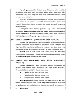 Lampiran DPP B2(b)-1
Kontrak gumpalan ialah kontrak yang dilaksanakan oleh kontraktor
berdasarkan kerja yang telah ditunjukkan dalam lukisan atau skop kerja.
Pembayaran untuk kerja yang telah siap dibuat berdasarkan sesuatu jumlah
harga yang telah ditetapkan.
Kontraktor bertanggungjawab menilai semua kos yang akan dibelanjakan
dalam memenuhi keperluan kerja yang telah ditetapkan oleh klien. Pembayaran
mungkin dilaksanakan secara gumpalan atau secara peringkat, bergantung
kepada saiz kerja.
Pembayaran untuk kontrak gumpalan juga boleh dilaksanakan
berdasarkan spesifikasi piawaian kerja dan lukisan atau berdasarkan senarai
kuantiti dan lukisan. Kontrak gumpalan digunakan dalam projek pembinaan
kecil seperti pembinaan longkang, pagar dan bangunan kecil.
3.5.2 KONTRAK UKUR DAN NILAI (MEASURE AND VALUE CONTRACT)
Kontrak ukur dan nilai merupakan kontrak yang termeterai apabila klien
membuat pembayaran kepada kontraktor berdasarkan kuantiti kerja yang telah
siap. Kontrak ini digunakan untuk bangunan-bangunan yang besar serta perlu
dirahsiakan daripada pengetahuan umum seperti bangunan penjara dan bank.
Kuantiti kerja ini ialah kuantiti kerja semasa diukur dan dinilai bagi
mengira jumlah pembayaran. Penilaian dan pengukuran kuantiti kerja dibuat
secara senarai kuantiti atau jadual kadar harga.
3.5.3 KONTRAK KOS PEMBAYARAN GANTI (COST REIMBURSABLE
CONTRACT)
Kontrak pembayaran ganti merupakan kaedah pembayaran kos
sebenar kerja berserta yuran pengurusan oleh klien kepada kontraktor.
Umumnya kontrak jenis ini boleh dilaksanakan melalui :
• Wang kos prima ditambah yuran tetap
• Wang kos prima ditambah peratus yuran
• Wang kos prima ditambah yuran sasaran
Wang kos prima merupakan kos yang melibatkan kos bahan, kos upah
pekerja serta kos loji dan alatan. Yuran pengurusan merupakan keuntungan
dan perbelanjaan yang melibatkan yuran tetap, peratus yuran & yuran sasaran.
a. Yuran Tetap
Page 9 of 11
 
