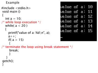#include <stdio.h>
void main ()
{
int a = 10;
/* while loop execution */
while( a < 20 )
{
printf("value of a: %dn", a);
a++;
if( a > 15)
{
/* terminate the loop using break statement */
break;
}
}
getch();
}
 