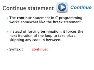  The continue statement in C programming
works somewhat like the break statement.
 Instead of forcing termination, it forces the
next iteration of the loop to take place,
skipping any code in between.
 Syntax : continue;
 