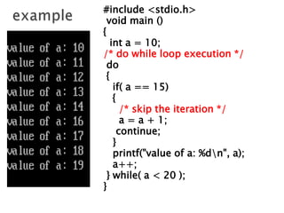 #include <stdio.h>
void main ()
{
int a = 10;
/* do while loop execution */
do
{
if( a == 15)
{
/* skip the iteration */
a = a + 1;
continue;
}
printf("value of a: %dn", a);
a++;
} while( a < 20 );
}
 