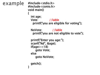#include<stdio.h>
#include<conio.h>
void main()
{
int age;
Vote: //lable
printf("you are eligible for voting");
NoVote: //lable
printf("you are not eligible to vote");
printf("Enter you age:");
scanf("%d", &age);
if(age>=18)
goto Vote;
else
goto NoVote;
getch();
}
 