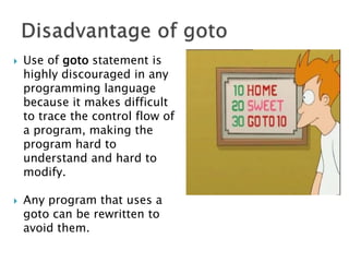  Use of goto statement is
highly discouraged in any
programming language
because it makes difficult
to trace the control flow of
a program, making the
program hard to
understand and hard to
modify.
 Any program that uses a
goto can be rewritten to
avoid them.
 