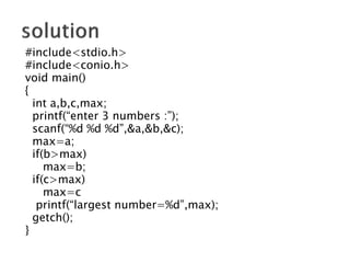 #include<stdio.h>
#include<conio.h>
void main()
{
int a,b,c,max;
printf(“enter 3 numbers :”);
scanf(“%d %d %d”,&a,&b,&c);
max=a;
if(b>max)
max=b;
if(c>max)
max=c
printf(“largest number=%d”,max);
getch();
}
 