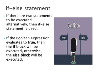 If there are two statements
to be executed
alternatively, then if-else
statement is used.
 If the Boolean expression
evaluates to true, then
the if block will be
executed, otherwise,
the else block will be
executed.
 