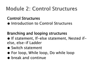 Control Structures
● Introduction to Control Structures
Branching and looping structures
● If statement, If-else statement, Nested if-
else, else-if Ladder
● Switch statement
● For loop, While loop, Do while loop
● break and continue
 