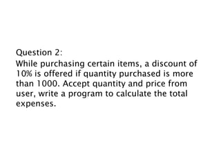 Question 2:
While purchasing certain items, a discount of
10% is offered if quantity purchased is more
than 1000. Accept quantity and price from
user, write a program to calculate the total
expenses.
 