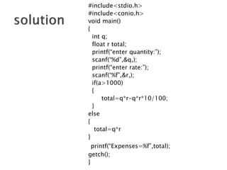 #include<stdio.h>
#include<conio.h>
void main()
{
int q;
float r total;
printf(“enter quantity:”);
scanf(“%d”,&q,);
printf(“enter rate:”);
scanf(“%f”,&r,);
if(a>1000)
{
total=q*r-q*r*10/100;
}
else
{
total=q*r
}
printf(“Expenses=%f”,total);
getch();
}
 