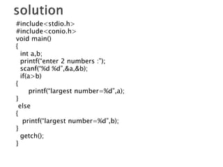 #include<stdio.h>
#include<conio.h>
void main()
{
int a,b;
printf(“enter 2 numbers :”);
scanf(“%d %d”,&a,&b);
if(a>b)
{
printf(“largest number=%d”,a);
}
else
{
printf(“largest number=%d”,b);
}
getch();
}
 