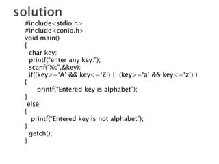 #include<stdio.h>
#include<conio.h>
void main()
{
char key;
printf(“enter any key:”);
scanf(“%c”,&key);
if((key>=‘A’ && key<=‘Z’) || (key>=‘a’ && key<=‘z’) )
{
printf(“Entered key is alphabet”);
}
else
{
printf(“Entered key is not alphabet”);
}
getch();
}
 