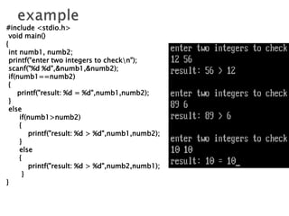 #include <stdio.h>
void main()
{
int numb1, numb2;
printf("enter two integers to checkn");
scanf("%d %d",&numb1,&numb2);
if(numb1==numb2)
{
printf("result: %d = %d",numb1,numb2);
}
else
if(numb1>numb2)
{
printf("result: %d > %d",numb1,numb2);
}
else
{
printf("result: %d > %d",numb2,numb1);
}
}
 