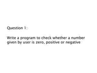 Question 1:
Write a program to check whether a number
given by user is zero, positive or negative
 