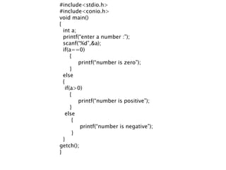 #include<stdio.h>
#include<conio.h>
void main()
{
int a;
printf(“enter a number :”);
scanf(“%d”,&a);
if(a==0)
{
printf(“number is zero”);
}
else
{
if(a>0)
{
printf(“number is positive”);
}
else
{
printf(“number is negative”);
}
}
getch();
}
 
