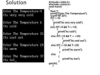 #inlcude<stdio.h>
#include<conio.h>
void main()
{
float T;
printf("Enter The Temperature");
scanf("%f",&T);
if(T<=0)
{
printf("Its very very cold");
}
else if(T>0 && T<=10)
{
printf("Its cold");
}
else if(T>10 && T < =20)
{
printf("Its cool out");
}
else if(T<=30 && T>20)
{
printf("Its warm");
}
else
{
printf("Its hot");
}
getch();
}
 