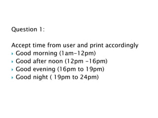 Question 1:
Accept time from user and print accordingly
 Good morning (1am-12pm)
 Good after noon (12pm -16pm)
 Good evening (16pm to 19pm)
 Good night ( 19pm to 24pm)
 