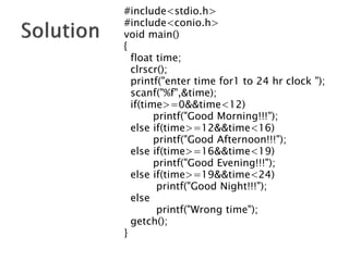 #include<stdio.h>
#include<conio.h>
void main()
{
float time;
clrscr();
printf("enter time for1 to 24 hr clock ");
scanf("%f",&time);
if(time>=0&&time<12)
printf("Good Morning!!!");
else if(time>=12&&time<16)
printf("Good Afternoon!!!");
else if(time>=16&&time<19)
printf("Good Evening!!!");
else if(time>=19&&time<24)
printf("Good Night!!!");
else
printf("Wrong time");
getch();
}
 