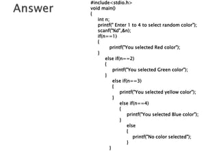 #include<stdio.h>
void main()
{
int n;
printf(" Enter 1 to 4 to select random color");
scanf("%d",&n);
if(n==1)
{
printf("You selected Red color");
}
else if(n==2)
{
printf("You selected Green color");
}
else if(n==3)
{
printf("You selected yellow color");
}
else if(n==4)
{
printf("You selected Blue color");
}
else
{
printf("No color selected");
}
}
 