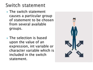  The switch statement
causes a particular group
of statement to be chosen
from several available
groups.
 The selection is based
upon the value of an
expression, int variable or
character variable which is
included in the switch
statement.
 