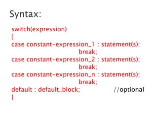 switch(expression)
{
case constant-expression_1 : statement(s);
break;
case constant-expression_2 : statement(s);
break;
case constant-expression_n : statement(s);
break;
default : default_block; //optional
}
 