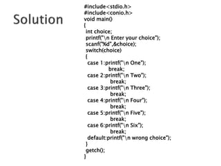 #include<stdio.h>
#include<conio.h>
void main()
{
int choice;
printf("n Enter your choice");
scanf("%d",&choice);
switch(choice)
{
case 1:printf("n One");
break;
case 2:printf("n Two");
break;
case 3:printf("n Three");
break;
case 4:printf("n Four");
break;
case 5:printf("n Five");
break;
case 6:printf("n Six");
break;
default:printf("n wrong choice");
}
getch();
}
 