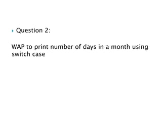  Question 2:
WAP to print number of days in a month using
switch case
 
