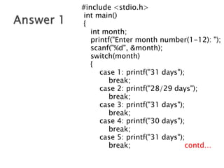 #include <stdio.h>
int main()
{
int month;
printf("Enter month number(1-12): ");
scanf("%d", &month);
switch(month)
{
case 1: printf("31 days");
break;
case 2: printf("28/29 days");
break;
case 3: printf("31 days");
break;
case 4: printf("30 days");
break;
case 5: printf("31 days");
break; contd…
 