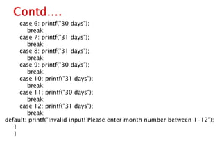 case 6: printf("30 days");
break;
case 7: printf("31 days");
break;
case 8: printf("31 days");
break;
case 9: printf("30 days");
break;
case 10: printf("31 days");
break;
case 11: printf("30 days");
break;
case 12: printf("31 days");
break;
default: printf("Invalid input! Please enter month number between 1-12");
}
}
 