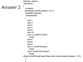 #include <stdio.h>
void main()
{
int month;
printf("Enter month number(1-12): ");
scanf("%d", &month);
switch(month)
{
case 1:
case 3:
case 5:
case 7:
case 8:
case 10:
case 12: printf("31 days");
break;
case 4:
case 6:
case 9:
case 11: printf("30 days");
break;
case 2: printf("28/29 days");
break;
default: printf("Invalid input! Please enter month number between 1-12");
}
}
 