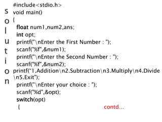 #include<stdio.h>
void main()
{
float num1,num2,ans;
int opt;
printf("nEnter the First Number : ");
scanf("%f",&num1);
printf("nEnter the Second Number : ");
scanf("%f",&num2);
printf(“1.Additionn2.Subtractionn3.Multiplyn4.Divide
n5.Exit");
printf("nEnter your choice : ");
scanf("%d",&opt);
switch(opt)
{ contd…
 