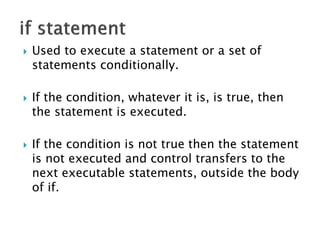  Used to execute a statement or a set of
statements conditionally.
 If the condition, whatever it is, is true, then
the statement is executed.
 If the condition is not true then the statement
is not executed and control transfers to the
next executable statements, outside the body
of if.
 