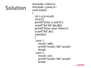 #include<stdio.h>
#include<conio.h>
void main()
{
int c,a,b,result;
clrscr();
printf("Enter a and b");
scanf("%d %d",&a,&b);
printf("Enter your choice");
scanf("%d",&c);
switch(c)
{
case 1:
result=a&b;
printf("result=%d",result);
break;
case 2:
result=a|b;
printf("result=%d",result);
break;
….contd
 
