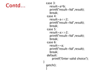 case 3:
result=a^b;
printf("result=%d",result);
break;
case 4:
result=a<<2;
printf("result=%d",result);
break;
case 5:
result=a>>2;
printf("result=%d",result);
break;
case 6:
result=~a;
printf("result=%d",result);
break;
default:
printf("Enter valid choice");
}
getch();
}
 