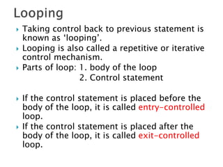  Taking control back to previous statement is
known as ‘looping’.
 Looping is also called a repetitive or iterative
control mechanism.
 Parts of loop: 1. body of the loop
2. Control statement
 If the control statement is placed before the
body of the loop, it is called entry-controlled
loop.
 If the control statement is placed after the
body of the loop, it is called exit-controlled
loop.
 