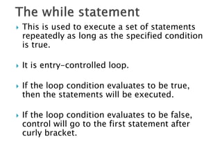  This is used to execute a set of statements
repeatedly as long as the specified condition
is true.
 It is entry-controlled loop.
 If the loop condition evaluates to be true,
then the statements will be executed.
 If the loop condition evaluates to be false,
control will go to the first statement after
curly bracket.
 