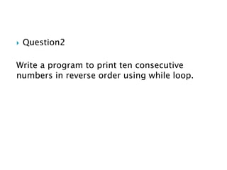  Question2
Write a program to print ten consecutive
numbers in reverse order using while loop.
 