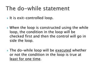  It is exit-controlled loop.
 When the loop is constructed using the while
loop, the condition in the loop will be
checked first and then the control will go in
side the loop.
 The do-while loop will be executed whether
or not the condition in the loop is true at
least for one time.
 