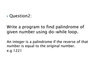  Question2:
Write a program to find palindrome of
given number using do-while loop.
An integer is a palindrome if the reverse of that
number is equal to the original number.
e.g 1221
 