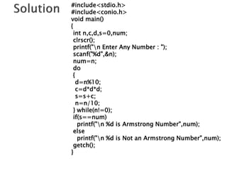#include<stdio.h>
#include<conio.h>
void main()
{
int n,c,d,s=0,num;
clrscr();
printf("n Enter Any Number : ");
scanf("%d",&n);
num=n;
do
{
d=n%10;
c=d*d*d;
s=s+c;
n=n/10;
} while(n!=0);
if(s==num)
printf("n %d is Armstrong Number",num);
else
printf("n %d is Not an Armstrong Number",num);
getch();
}
 