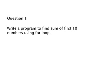 Question 1
Write a program to find sum of first 10
numbers using for loop.
 