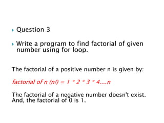  Question 3
 Write a program to find factorial of given
number using for loop.
The factorial of a positive number n is given by:
factorial of n (n!) = 1 * 2 * 3 * 4....n
The factorial of a negative number doesn't exist.
And, the factorial of 0 is 1.
 